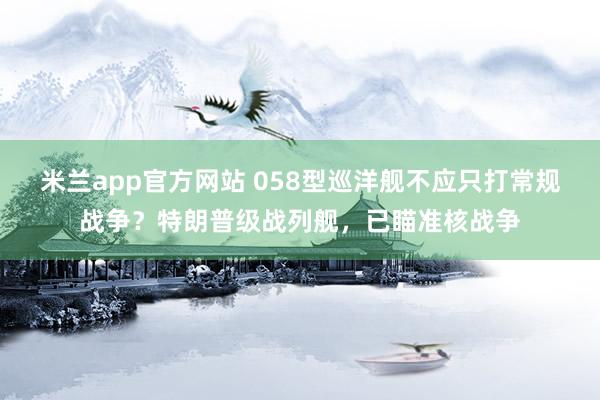 米兰app官方网站 058型巡洋舰不应只打常规战争？特朗普级战列舰，已瞄准核战争