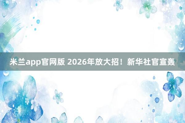 米兰app官网版 2026年放大招！新华社官宣轰