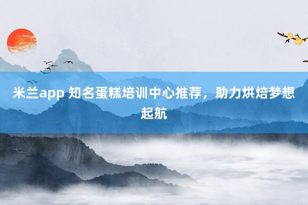 米兰app 知名蛋糕培训中心推荐，助力烘焙梦想起航