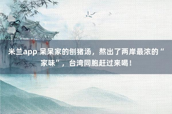 米兰app 呆呆家的刨猪汤,熬出了两岸最浓的“家味”,台湾同胞赶过来喝!