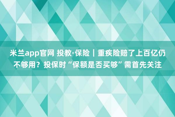 米兰app官网 投教·保险|重疾险赔了上百亿仍不够用?投保时“保额是否买够”需首先关注
