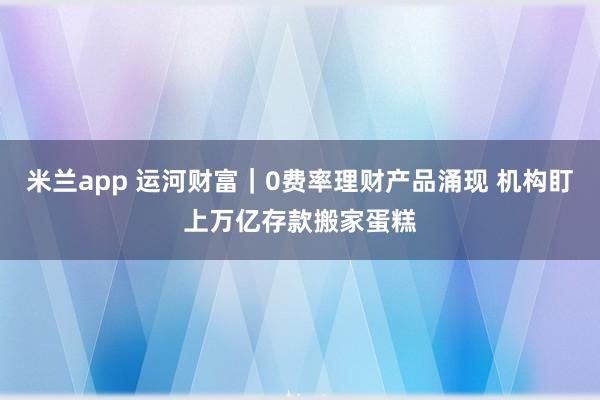 米兰app 运河财富｜0费率理财产品涌现 机构盯上万亿存款搬家蛋糕