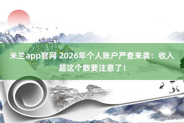 米兰app官网 2026年个人账户严查来袭：收入超这个数要注意了！