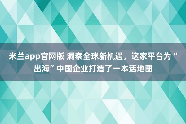 米兰app官网版 洞察全球新机遇，这家平台为“出海”中国企业打造了一本活地图