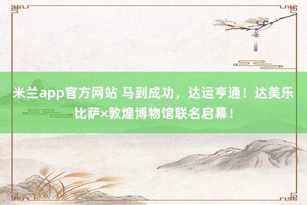 米兰app官方网站 马到成功，达运亨通！达美乐比萨×敦煌博物馆联名启幕！