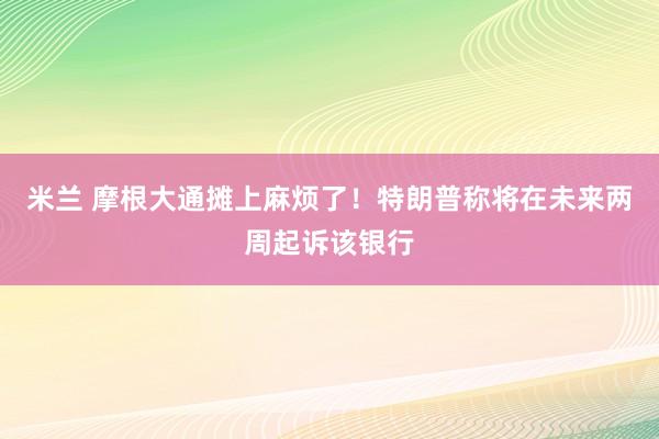 米兰 摩根大通摊上麻烦了！特朗普称将在未来两周起诉该银行