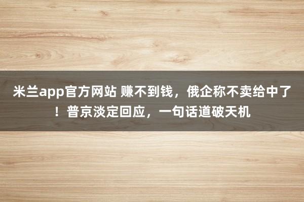米兰app官方网站 赚不到钱，俄企称不卖给中了！普京淡定回应，一句话道破天机