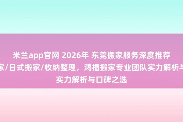 米兰app官网 2026年 东莞搬家服务深度推荐：居民搬家/日式搬家/收纳整理，鸿福搬家专业团队实力解析与口碑之选