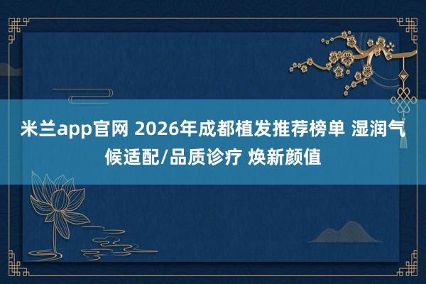 米兰app官网 2026年成都植发推荐榜单 湿润气候适配/品质诊疗 焕新颜值