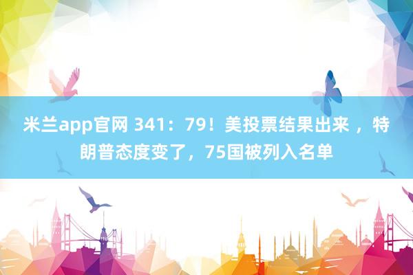 米兰app官网 341：79！美投票结果出来 ，特朗普态度变了，75国被列入名单