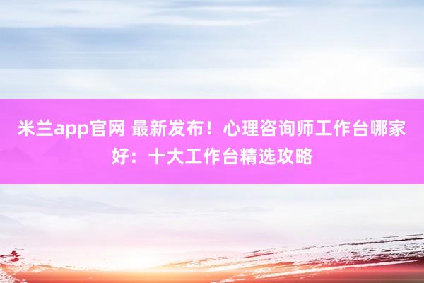 米兰app官网 最新发布！心理咨询师工作台哪家好：十大工作台精选攻略