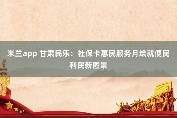 米兰app 甘肃民乐:社保卡惠民服务月绘就便民利民新图景