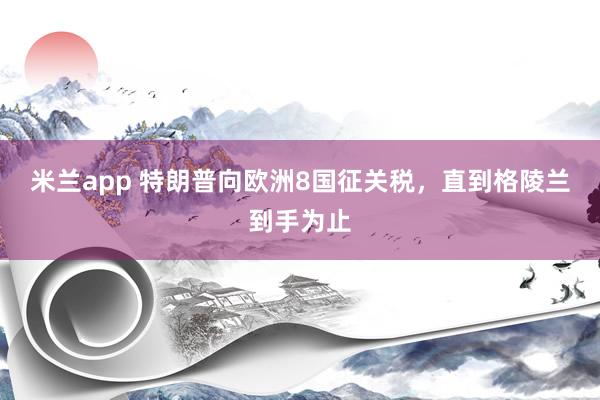 米兰app 特朗普向欧洲8国征关税，直到格陵兰到手为止