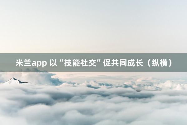 米兰app 以“技能社交”促共同成长（纵横）