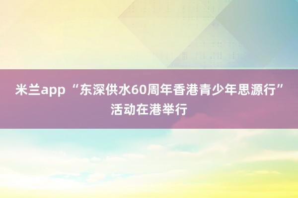 米兰app “东深供水60周年香港青少年思源行”活动在港举行