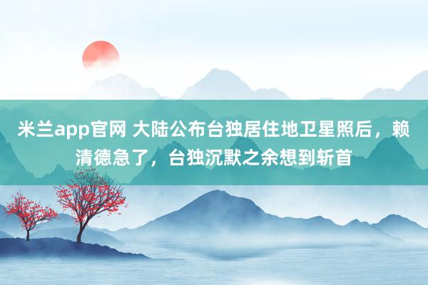 米兰app官网 大陆公布台独居住地卫星照后，赖清德急了，台独沉默之余想到斩首