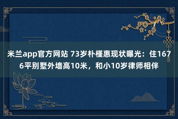 米兰app官方网站 73岁朴槿惠现状曝光：住1676平别墅外墙高10米，和小10岁律师相伴