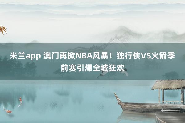米兰app 澳门再掀NBA风暴！独行侠VS火箭季前赛引爆全城狂欢