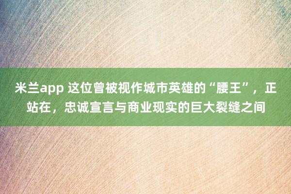 米兰app 这位曾被视作城市英雄的“腰王”,正站在,忠诚宣言与商业现实的巨大裂缝之间