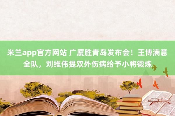 米兰app官方网站 广厦胜青岛发布会!王博满意全队,刘维伟提双外伤病给予小将锻炼