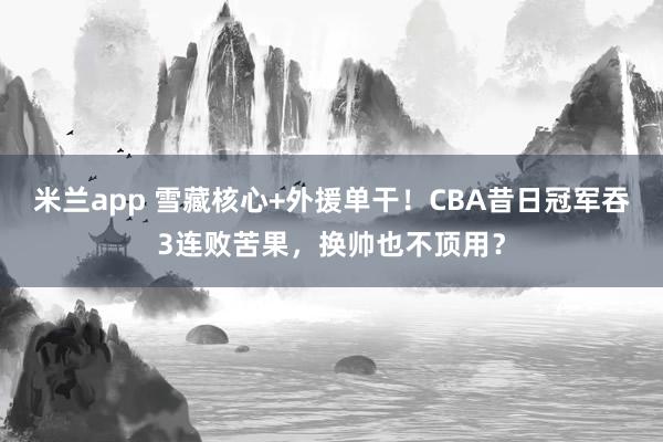 米兰app 雪藏核心+外援单干！CBA昔日冠军吞3连败苦果，换帅也不顶用？