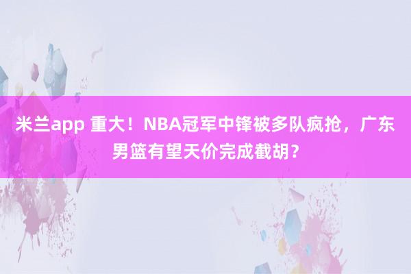 米兰app 重大！NBA冠军中锋被多队疯抢，广东男篮有望天价完成截胡？