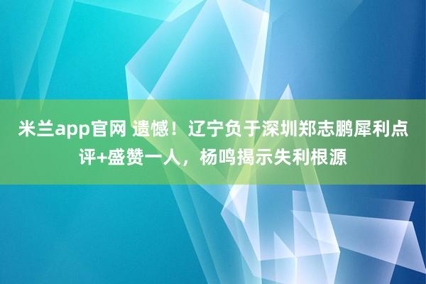 米兰app官网 遗憾！辽宁负于深圳郑志鹏犀利点评+盛赞一人，杨鸣揭示失利根源