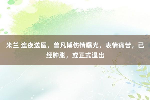 米兰 连夜送医，曾凡博伤情曝光，表情痛苦，已经肿胀，或正式退出
