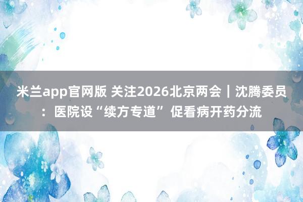 米兰app官网版 关注2026北京两会｜沈腾委员：医院设“续方专道” 促看病开药分流