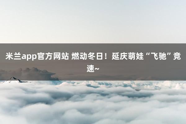 米兰app官方网站 燃动冬日！延庆萌娃“飞驰”竞速~