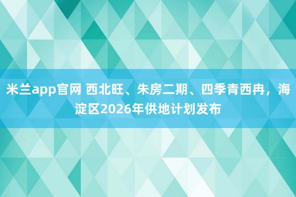 米兰app官网 西北旺、朱房二期、四季青西冉，海淀区2026年供地计划发布