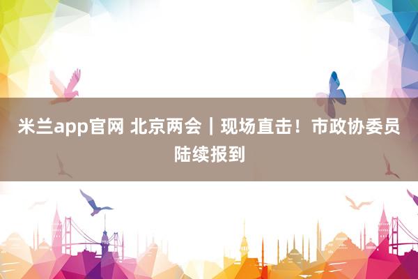 米兰app官网 北京两会｜现场直击！市政协委员陆续报到