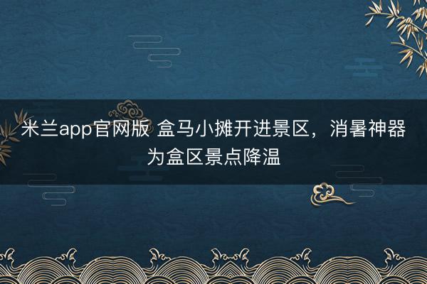 米兰app官网版 盒马小摊开进景区，消暑神器为盒区景点降温