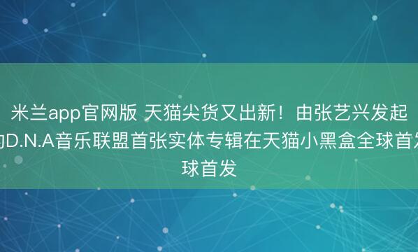 米兰app官网版 天猫尖货又出新！由张艺兴发起的D.N.A音乐联盟首张实体专辑在天猫小黑盒全球首发