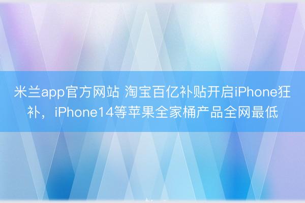 米兰app官方网站 淘宝百亿补贴开启iPhone狂补，iPhone14等苹果全家桶产品全网最低