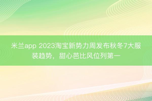 米兰app 2023淘宝新势力周发布秋冬7大服装趋势，甜心芭比风位列第一