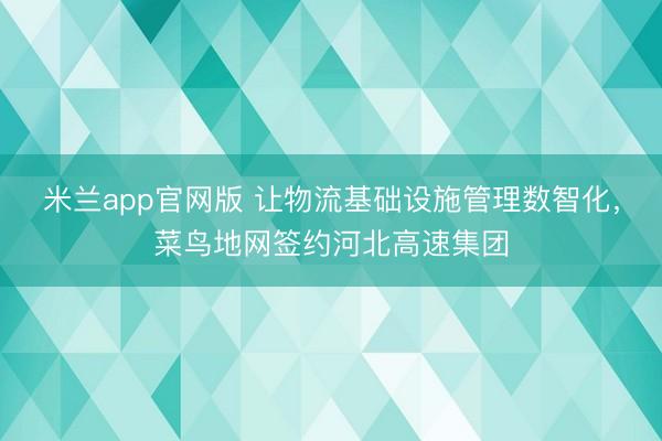 米兰app官网版 让物流基础设施管理数智化，菜鸟地网签约河北高速集团