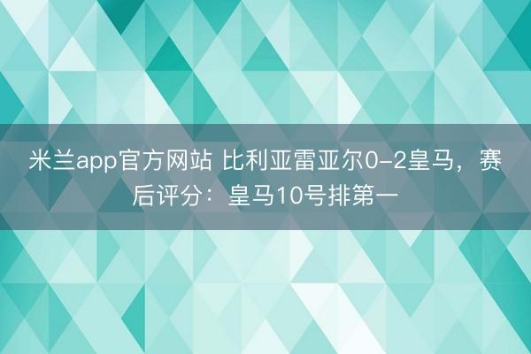 米兰app官方网站 比利亚雷亚尔0-2皇马,赛后评分:皇马10号排第一