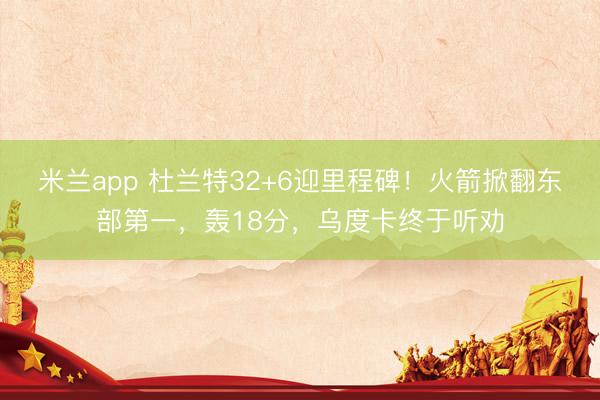 米兰app 杜兰特32+6迎里程碑！火箭掀翻东部第一，轰18分，乌度卡终于听劝