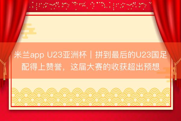 米兰app U23亚洲杯｜拼到最后的U23国足配得上赞誉，这届大赛的收获超出预想