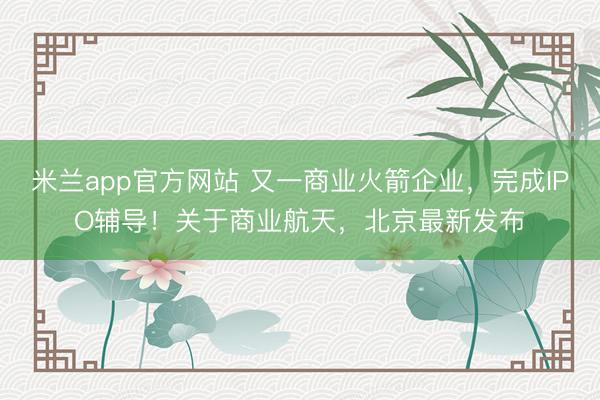 米兰app官方网站 又一商业火箭企业，完成IPO辅导！关于商业航天，北京最新发布