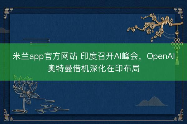 米兰app官方网站 印度召开AI峰会，OpenAI奥特曼借机深化在印布局