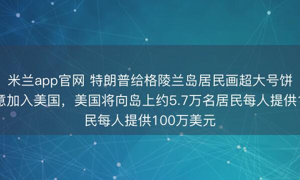 米兰app官网 特朗普给格陵兰岛居民画超大号饼：如果同意加入美国，美国将向岛上约5.7万名居民每人提供100万美元