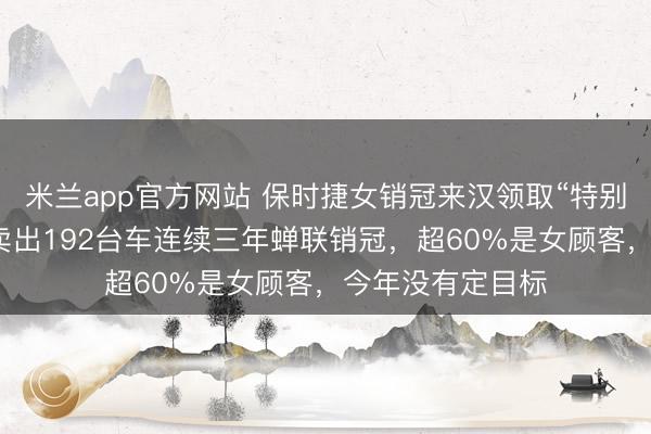 米兰app官方网站 保时捷女销冠来汉领取“特别贡献奖”：去年卖出192台车连续三年蝉联销冠，超60%是女顾客，今年没有定目标