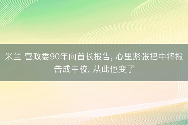 米兰 营政委90年向首长报告, 心里紧张把中将报告成中校, 从此他变了