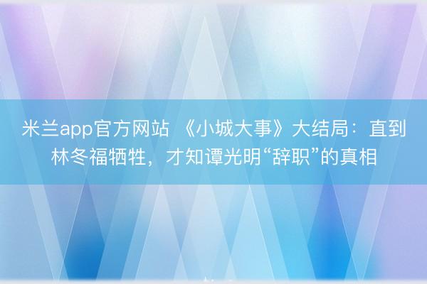 米兰app官方网站 《小城大事》大结局：直到林冬福牺牲，才知谭光明“辞职”的真相