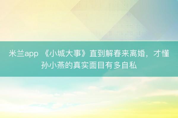 米兰app 《小城大事》直到解春来离婚，才懂孙小燕的真实面目有多自私