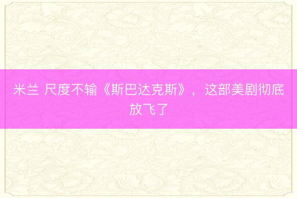 米兰 尺度不输《斯巴达克斯》，这部美剧彻底放飞了