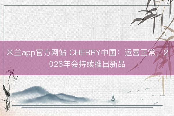 米兰app官方网站 CHERRY中国：运营正常，2026年会持续推出新品