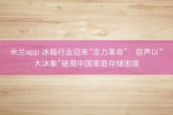 米兰app 冰箱行业迎来“冻力革命”：容声以“大冰象”破局中国家庭存储困境